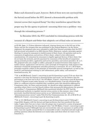 Baker each dissented in part, however. Both of them were not convinced that

the factual record before the FCC showed a demonstrable problem with

internet access that required fixing15 but they nonetheless agreed that the

proper way for the agency to proceed—assuming there was a problem—was

through the rulemaking process.16

       In December 2010, the FCC concluded its rulemaking process with the

issuance of a Report and Order that adopted a set of final rules on internet

at 65–66, Appx. A. (Unless otherwise indicated, citations herein are to the full text of the
Notice and not the synopsis that was published in the Federal Register.) As the Notice
explained, the proposed rules were intended to codify four Internet principles that the FCC
had previously articulated in its 2005 Internet Policy Statement, namely, principles against
blocking (1) access by consumers to lawful content of their choice, (2) operation and use by
consumers of applications and services of their choice, subject to law enforcement
considerations, (3) connection by consumers to legally approved devices of their choice that
do not harm the network, and (4) enjoyment by consumers of the benefits of competition
among network providers, application and service providers, and content providers. Id. at 3.
The proposed rules also sought to codify a principle of nondiscrimination with respect to
lawful content, applications and services, and a principle of transparency with respect to the
disclosure of network management and other practices to consumers. Id. at 5. All of these
principles would be subject to the principle of reasonable network management, as well as the
needs of, and limitations relating to, law enforcement, public safety, and national or
homeland security. Id.
15 Id. at 96 (McDowell, Comm’r, concurring in part & dissenting in part) (“I do not share the
majority’s view that the Internet is showing breaks and cracks, nor do I believe that the
government is the best tool to fix it.”) & 105 (Baker, Comm’r, concurring in part & dissenting
in part) (“I dissent in part today because, as a threshold matter, I am not convinced that
there is a sufficient record to establish that a problem exists that should be addressed by
Commission rules. As I have said previously, we should not adopt regulations to address
anecdotes where there is no fact-based evidence that persuasively demonstrates the presence
of a problem.”). Commissioner McDowell also questioned whether the FCC had the
jurisdictional authority to regulate internet access service in this manner, since it had
previously classified internet access service as an “information service” and not a
“telecommunications service” under Title II of the Communications Act. Id. at 96 & 98 n.2
(McDowell, Comm’r, concurring in part & dissenting in part).
16 Id. at 101 (McDowell, Comm’r, concurring in part & dissenting in part) (“Although I
respectfully disagree with the factual and legal predicates that have produced this item
today, I agree that if we are to have rules the proper way to proceed is a notice of proposed
rulemaking containing the text of proposed rules.”) & 106 (Baker, Comm’r, concurring in part
& dissenting in part) (“Although I am not convinced that rules are necessary or useful at this
time, I am now equally convinced that it is reasonable to take a step back and ask tough and
probing questions about the Internet as it exists today and about where we want it to be
tomorrow.”).



                                            -6-
 