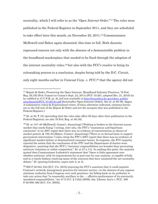 neutrality, which I will refer to as the “Open Internet Order.”17 The rules were

published in the Federal Register in September 2011, and they are scheduled

to take effect later this month, on November 20, 2011.18 Commissioners

McDowell and Baker again dissented, this time in full. Both dissents

expressed concern not only with the absence of a demonstrable problem in

the broadband marketplace that needed to be fixed through the adoption of

the internet neutrality rules,19 but also with the FCC’s resolve to bring its

rulemaking process to a conclusion, despite being told by the D.C. Circuit,

only eight months earlier in Comcast Corp. v. FCC,20 that the agency did not


17 Report & Order, Preserving the Open Internet, Broadband Industry Practices, 76 Fed.
Reg. 59,192 (Fed. Commc’ns Comm’n Sept. 23, 2011) (FCC 10-201, adopted Dec. 21, 2010) (to
be codified at 47 C.F.R. pt. 8), full text available at http://hraunfoss.fcc.gov/edocs_public/
attachmatch/FCC-10-201A1.pdf [hereinafter Open Internet Order]. See id. at 88–96, Appxs.
A (substantive rules) & B (procedural rules). (Unless otherwise indicated, citations herein
are to the full text of the Report & Order and not the synopsis that was published in the
Federal Register.)
18Id. at 85, ¶ 161 (providing that the rules take effect 60 days after their publication in the
Federal Register); see also 76 Fed. Reg. at 59,192.
19 Id. at 147–48 (McDowell, Comm’r, dissenting) (“Nothing is broken in the Internet access
market that needs fixing.”) (citing, inter alia, the FTC’s “unanimous and bipartisan
conclusion” in its 2007 report that there was no evidence of concentrations or abuses of
market power), & 182–84 (Baker, Comm’r, dissenting) (“There is no factual basis to support
government intervention.”) (also citing the FTC’s 2007 report that there was no evidence of
significant market failure or demonstrated consumer harm). In response, the FCC majority
rejected the notion that the conclusions of the FTC and the Department of Justice were
dispositive, asserting that the FCC’s “statutory responsibilities are broader than preventing
antitrust violations or unfair competition.” Id. at 27 n.141. In making this point, the majority
quoted then Commissioner Leibowitz’s statement that “there is little agreement over
whether antitrust, with its requirements for ex post case by case analysis, is capable of fully
and in a timely fashion resolving many of the concerns that have animated the net neutrality
debate.” Id. (quoting Leibowitz, supra note 2, at 3).
20 600 F.3d 642, 644 (D.C. Cir. 2010) (rejecting the FCC’s assertion that it could regulate
Comcast’s network management practices for internet service—in the absence of any express
statutory authority from Congress over such practices—by falling back on its authority to
take any action that “is reasonably ancillary to the … effective performance of its statutorily
mandated responsibilities, ”see 47 U.S.C. § 154(i) (2009); Am. Library Ass’n v. FCC, 406
F.3d 689, 692 (D.C. Cir. 2005)).



                                              -7-
 