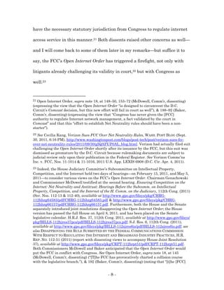 have the necessary statutory jurisdiction from Congress to regulate internet

access service in this manner.21 Both dissents raised other concerns as well—

and I will come back to some of them later in my remarks—but suffice it to

say, the FCC’s Open Internet Order has triggered a firefight, not only with

litigants already challenging its validity in court,22 but with Congress as

well.23



21 Open Internet Order, supra note 18, at 148–50, 153–72 (McDowell, Comm’r, dissenting)
(expressing the view that the Open Internet Order “is designed to circumvent the D.C.
Circuit’s Comcast decision, but this new effort will fail in court as well”), & 188–92 (Baker,
Comm’r, dissenting) (expressing the view that “Congress has never given the [FCC]
authority to regulate Internet network management, a fact validated by the court in
Comcast” and that this “effort to establish Net Neutrality rules should have been a non-
starter”).
22 See Cecilia Kang, Verizon Sues FCC Over Net Neutrality Rules, WASH. POST BLOG (Sept.
30, 2011, 6:16 PM), http://www.washingtonpost.com/blogs/post-tech/post/verizon-sues-fcc-
over-net-neutrality-rules/2011/09/30/gIQAFUP0AL_blog.html. Verizon had actually filed suit
challenging the Open Internet Order shortly after its issuance by the FCC, but this suit was
dismissed as premature by the D.C. Circuit because rulemaking documents are subject to
judicial review only upon their publication in the Federal Register. See Verizon Commc’ns
Inc. v. FCC, Nos. 11-1014 & 11-1016, 2011 U.S. App. LEXIS 6908 (D.C. Cir. Apr. 4, 2011).
23 Indeed, the House Judiciary Committee’s Subcommittee on Intellectual Property,
Competition, and the Internet held two days of hearings—on February 15, 2011, and May 5,
2011—to consider various views on the FCC’s Open Internet Order. Chairman Genachowski
and Commissioner McDowell testified at the second hearing. Ensuring Competition on the
Internet: Net Neutrality and Antitrust: Hearings Before the Subcomm. on Intellectual
Property, Competition, and the Internet of the H. Comm. on the Judiciary, 112th Cong. (2011)
(Ser. Nos. 112-13 & 112-40), available at http://www.gpo.gov/fdsys/pkg/CHRG-
112hhrg64583/pdf/CHRG-112hhrg64583.pdf & http://www.gpo.gov/fdsys/pkg/CHRG-
112hhrg66157/pdf/CHRG-112hhrg66157.pdf. Furthermore, both the House and the Senate
separately introduced joint resolutions disapproving the Open Internet Order; the House
version has passed the full House on April 8, 2011, and has been placed on the Senate
legislative calendar. H.R.J. Res. 37, 112th Cong. 2011, available at http://www.gpo.gov/fdsys/
pkg/BILLS-112hjres37pcs/pdf/BILLS-112hjres37pcs.pdf; S.J. Res. 6, 112th Cong. (2011),
available at http://www.gpo.gov/fdsys/pkg/BILLS-112sjres6is/pdf/BILLS-112sjres6is.pdf; see
also DISAPPROVING THE RULE SUBMITTED BY THE FEDERAL COMMUNICATIONS COMMISSION
WITH RESPECT TO REGULATING THE INTERNET AND BROADBAND INDUSTRY PRACTICES, H.R.
REP. NO. 112-51 (2011) (report with dissenting views to accompany House Joint Resolution
37), available at http://www.gpo.gov/fdsys/pkg/CRPT-112hrpt51/pdf/CRPT-112hrpt51.pdf.
Both Commissioners McDowell and Baker anticipated that the Open Internet Order would
put the FCC in conflict with Congress. See Open Internet Order, supra note 18, at 145
(McDowell, Comm’r, dissenting) (“[T]he FCC has provocatively charted a collision course
with the legislative branch.”), & 192 (Baker, Comm’r, dissenting) (noting that “[t]he [FCC]


                                              -8-
 
