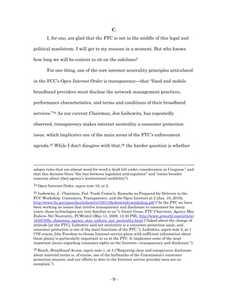 C.
          I, for one, am glad that the FTC is not in the middle of this legal and

political maelstrom. I will get to my reasons in a moment. But who knows

how long we will be content to sit on the sidelines?

          For one thing, one of the core internet neutrality principles articulated

in the FCC’s Open Internet Order is transparency—that “fixed and mobile

broadband providers must disclose the network management practices,

performance characteristics, and terms and conditions of their broadband

services.”24 As our current Chairman, Jon Leibowitz, has repeatedly

observed, transparency makes internet neutrality a consumer protection

issue, which implicates one of the main areas of the FTC’s enforcement

agenda.25 While I don’t disagree with that,26 the harder question is whether




adopts rules that are almost word-for-word a draft bill under consideration in Congress,” and
that this decision blurs “the line between legislator and regulator” and “raises broader
concerns about [the] agency’s institutional credibility”).
24   Open Internet Order, supra note 18, at 2.
25 Leibowitz, J., Chairman, Fed. Trade Comm’n, Remarks as Prepared for Delivery to the
FCC Workshop: Consumers, Transparency, and the Open Internet at 2 (Jan. 19, 2010),
http://www.ftc.gov/speeches/leibowitz/100119leibowitzfccworkshop.pdf (“At the FTC we have
been working on issues that involve transparency and disclosure to consumers for many
years; these technologies are very familiar to us.”); Grant Gross, FTC Chairman: Agency May
Enforce Net Neutrality, PCWORLD (May 11, 2009, 12:40 PM), http://www.pcworld.com/article/
164679/ftc_chairman_agency_may_enforce_net_neutrality.html (“Asked about the change of
attitude [at the FTC], Leibowitz said net neutrality is a consumer protection issue, and
consumer protection is one of the main functions of the FTC.”); Leibowitz, supra note 2, at 1
(“Of course, [the Freedom to choose Internet service plans with sufficient information about
those plans] is particularly important to us at the FTC. It implicates some of the most
important issues regarding consumer rights on the Internet—transparency and disclosure.”).
26Rosch, Broadband Access, supra note 1, at 5 (“Requiring clear and conspicuous disclosure
about material terms is, of course, one of the hallmarks of the Commission’s consumer
protection mission, and our efforts to date in the Internet service provider area are no
exception.”).



                                                 -9-
 