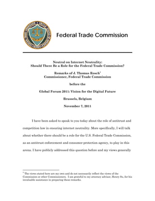 Federal Trade Commission



                   Neutral on Internet Neutrality:
      Should There Be a Role for the Federal Trade Commission?

                     Remarks of J. Thomas Rosch
                 Commissioner, Federal Trade Commission

                                      before the

             Global Forum 2011: Vision for the Digital Future

                                 Brussels, Belgium

                                 November 7, 2011



       I have been asked to speak to you today about the role of antitrust and

competition law in ensuring internet neutrality. More specifically, I will talk

about whether there should be a role for the U.S. Federal Trade Commission,

as an antitrust enforcement and consumer protection agency, to play in this

arena. I have publicly addressed this question before and my views generally





  The views stated here are my own and do not necessarily reflect the views of the
Commission or other Commissioners. I am grateful to my attorney advisor, Henry Su, for his
invaluable assistance in preparing these remarks.
 