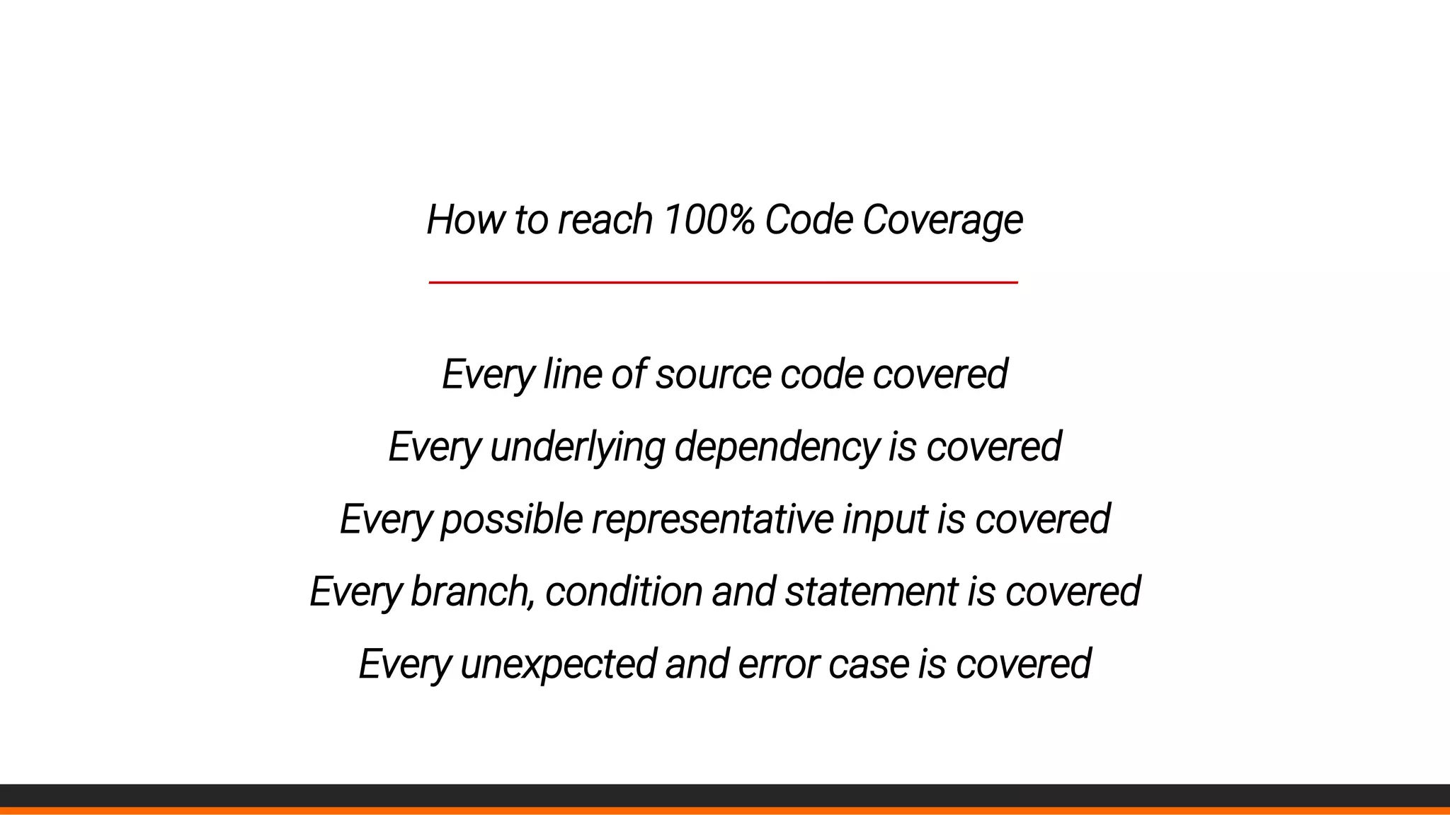 How to reach 100% Code Coverage
____________________________________________
Every line of source code covered
Every underlying dependency is covered
Every possible representative input is covered
Every branch, condition and statement is covered
Every unexpected and error case is covered
 