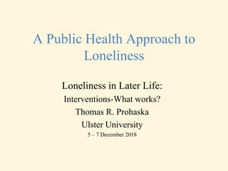 A Public Health Approach to
Loneliness
Loneliness in Later Life:
Interventions-What works?
Thomas R. Prohaska
Ulster University
5 – 7 December 2018
 