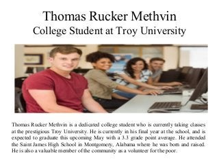 Thomas Rucker Methvin
College Student at Troy University
Thomas Rucker Methvin is a dedicated college student who is currently taking classes
at the prestigious Troy University. He is currently in his final year at the school, and is
expected to graduate this upcoming May with a 3.3 grade point average. He attended
the Saint James High School in Montgomery, Alabama where he was born and raised.
He is also a valuable member of the community as a volunteer for the poor.
 