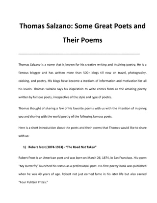 Thomas Salzano: Some Great Poets and
Their Poems
-----------------------------------------------------------------------------------------------------------------------
Thomas Salzano is a name that is known for his creative writing and inspiring poetry. He is a
famous blogger and has written more than 500+ blogs till now on travel, photography,
cooking, and poetry. His blogs have become a medium of information and motivation for all
his lovers. Thomas Salzano says his inspiration to write comes from all the amazing poetry
written by famous poets, irrespective of the style and type of poetry.
Thomas thought of sharing a few of his favorite poems with us with the intention of inspiring
you and sharing with the world poetry of the following famous poets.
Here is a short introduction about the poets and their poems that Thomas would like to share
with us:
1) Robert Frost (1874-1963) - “The Road Not Taken”
Robert Frost is an American poet and was born on March 26, 1874, in San Francisco. His poem
“My Butterfly” launched his status as a professional poet. His first poetry book was published
when he was 40 years of age. Robert not just earned fame in his later life but also earned
“Four Pulitzer Prizes.”
 