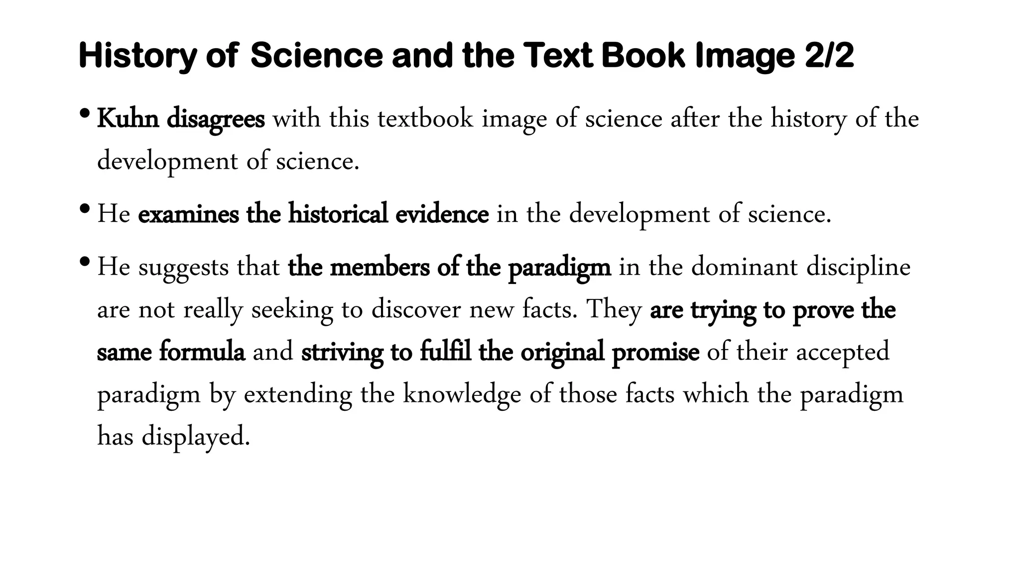 History of Science and the Text Book Image 2/2
•Kuhn disagrees with this textbook image of science after the history of the
development of science.
•He examines the historical evidence in the development of science.
•He suggests that the members of the paradigm in the dominant discipline
are not really seeking to discover new facts. They are trying to prove the
same formula and striving to fulfil the original promise of their accepted
paradigm by extending the knowledge of those facts which the paradigm
has displayed.
 