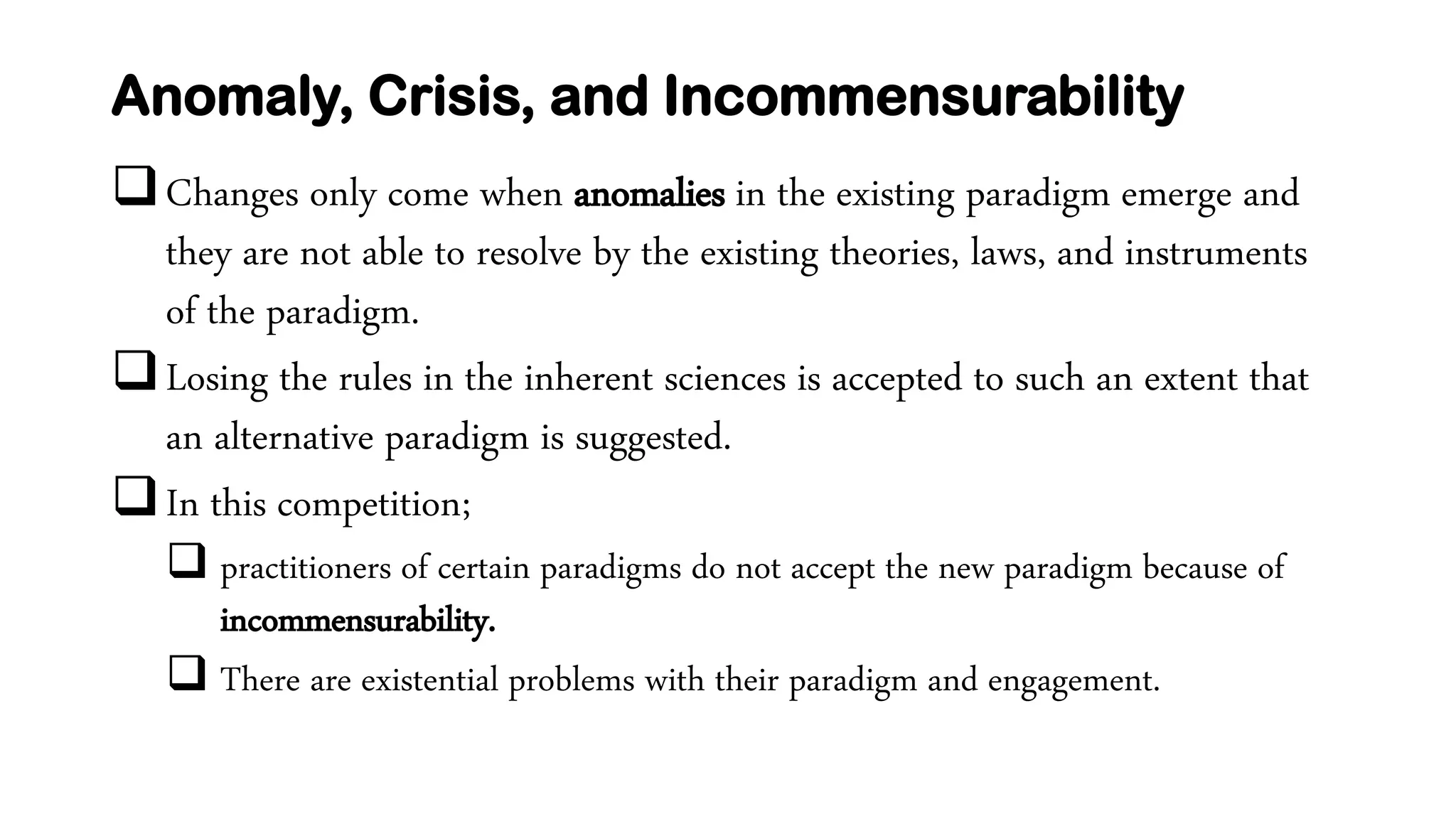 Anomaly, Crisis, and Incommensurability
Changes only come when anomalies in the existing paradigm emerge and
they are not able to resolve by the existing theories, laws, and instruments
of the paradigm.
Losing the rules in the inherent sciences is accepted to such an extent that
an alternative paradigm is suggested.
In this competition;
 practitioners of certain paradigms do not accept the new paradigm because of
incommensurability.
 There are existential problems with their paradigm and engagement.
 