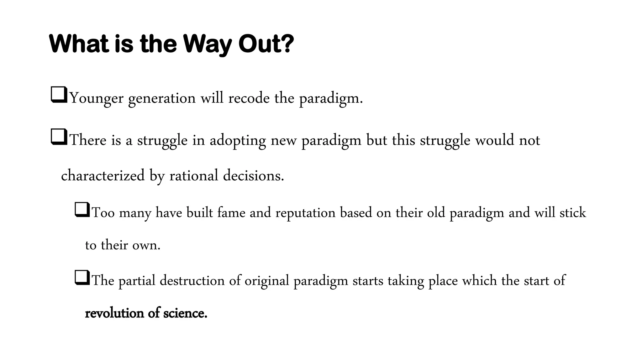 What is the Way Out?
Younger generation will recode the paradigm.
There is a struggle in adopting new paradigm but this struggle would not
characterized by rational decisions.
Too many have built fame and reputation based on their old paradigm and will stick
to their own.
The partial destruction of original paradigm starts taking place which the start of
revolution of science.
 