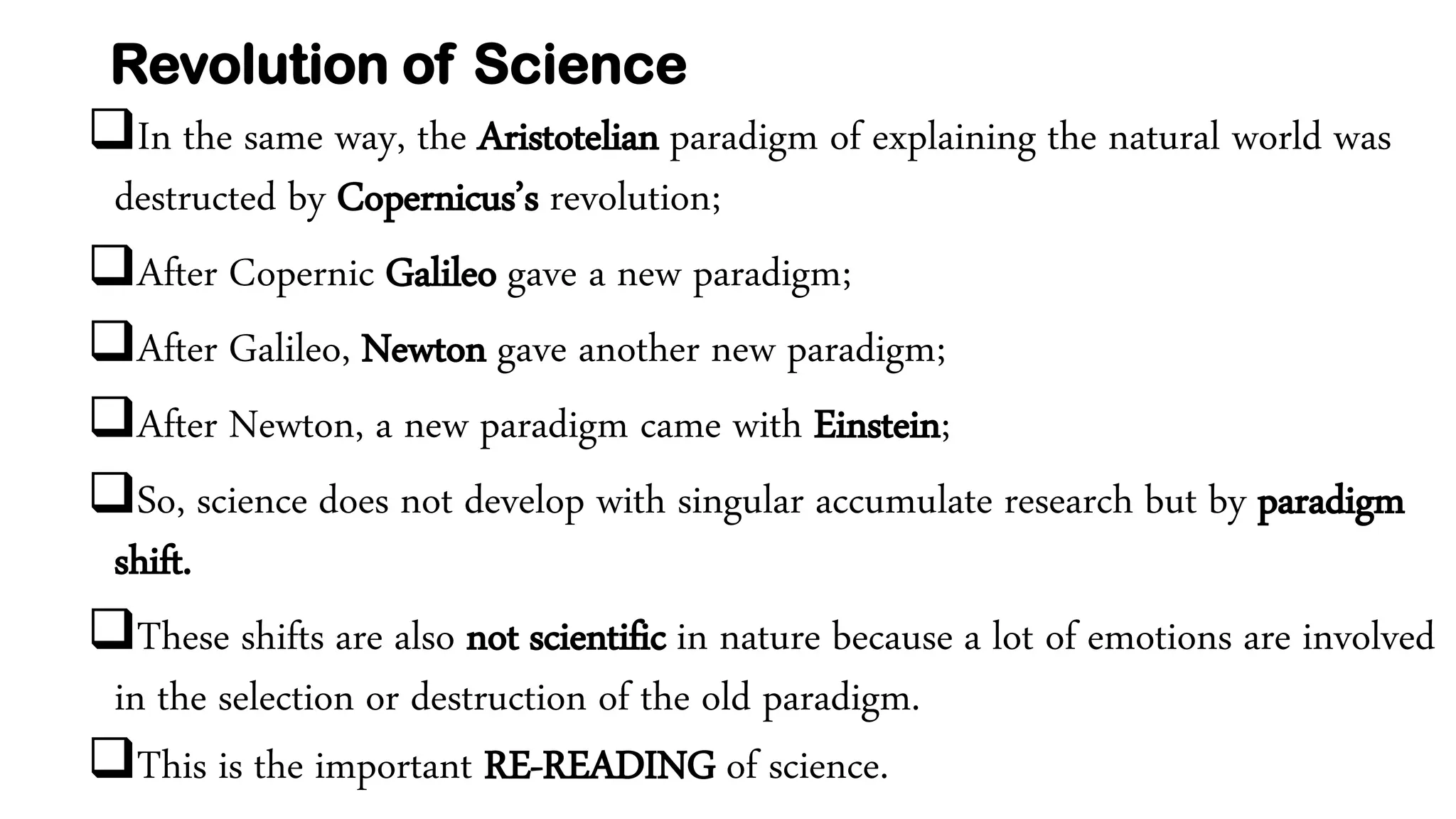Revolution of Science
In the same way, the Aristotelian paradigm of explaining the natural world was
destructed by Copernicus’s revolution;
After Copernic Galileo gave a new paradigm;
After Galileo, Newton gave another new paradigm;
After Newton, a new paradigm came with Einstein;
So, science does not develop with singular accumulate research but by paradigm
shift.
These shifts are also not scientific in nature because a lot of emotions are involved
in the selection or destruction of the old paradigm.
This is the important RE-READING of science.
 