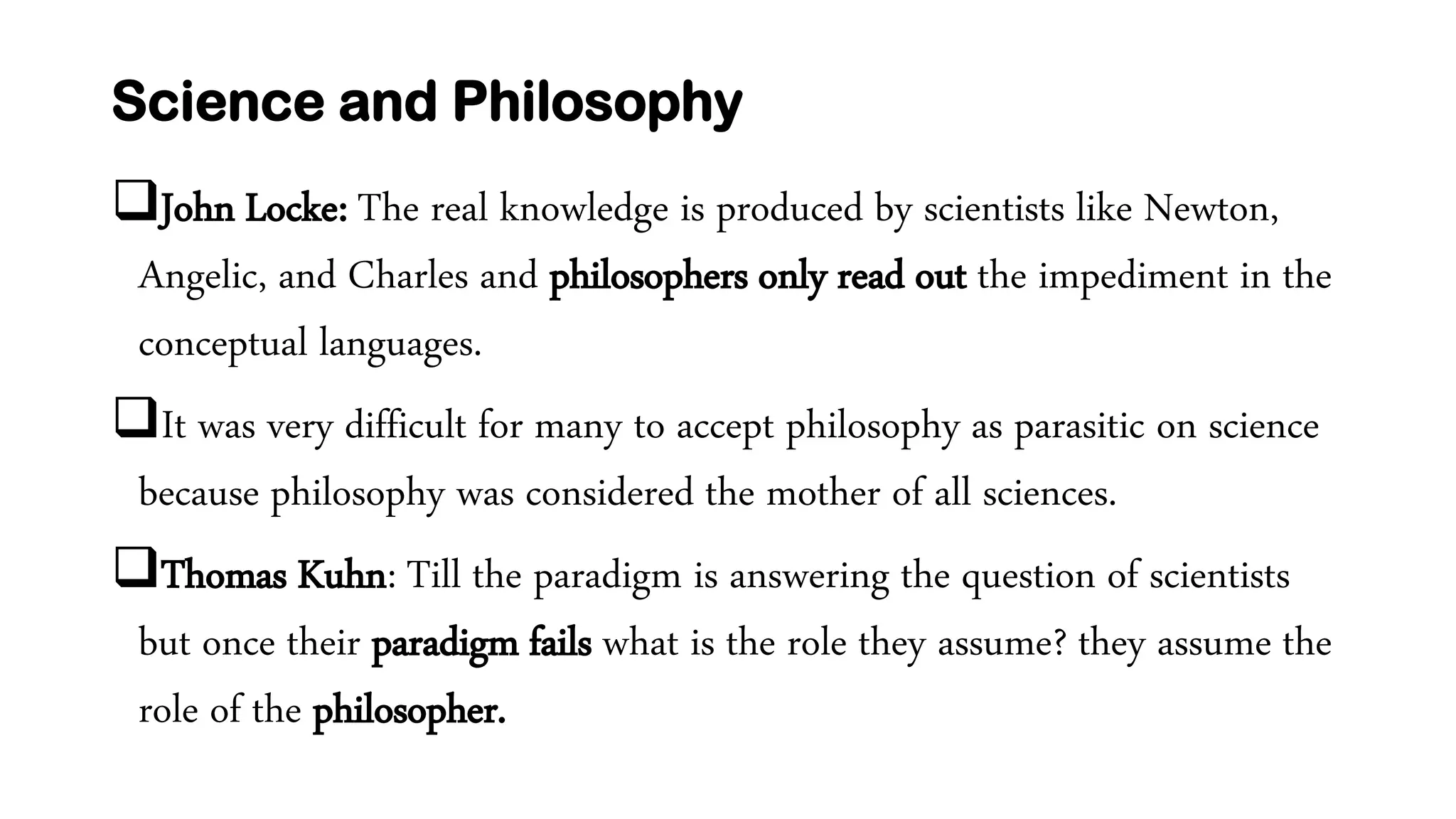 Science and Philosophy
John Locke: The real knowledge is produced by scientists like Newton,
Angelic, and Charles and philosophers only read out the impediment in the
conceptual languages.
It was very difficult for many to accept philosophy as parasitic on science
because philosophy was considered the mother of all sciences.
Thomas Kuhn: Till the paradigm is answering the question of scientists
but once their paradigm fails what is the role they assume? they assume the
role of the philosopher.
 