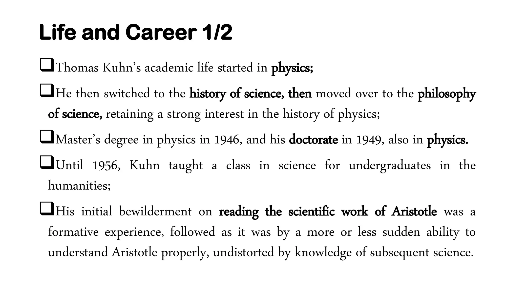 Life and Career 1/2
Thomas Kuhn’s academic life started in physics;
He then switched to the history of science, then moved over to the philosophy
of science, retaining a strong interest in the history of physics;
Master’s degree in physics in 1946, and his doctorate in 1949, also in physics.
Until 1956, Kuhn taught a class in science for undergraduates in the
humanities;
His initial bewilderment on reading the scientific work of Aristotle was a
formative experience, followed as it was by a more or less sudden ability to
understand Aristotle properly, undistorted by knowledge of subsequent science.
 