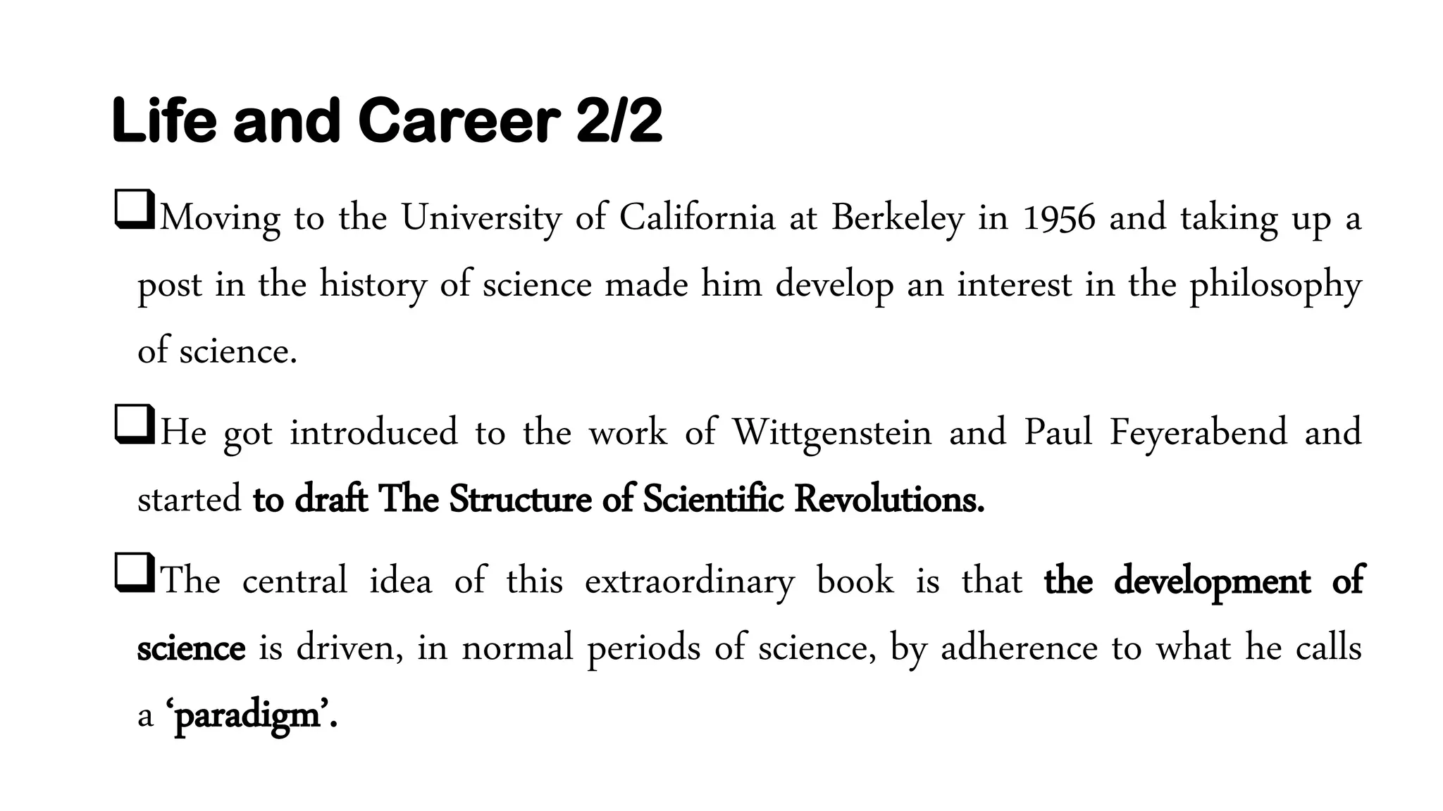 Life and Career 2/2
Moving to the University of California at Berkeley in 1956 and taking up a
post in the history of science made him develop an interest in the philosophy
of science.
He got introduced to the work of Wittgenstein and Paul Feyerabend and
started to draft The Structure of Scientific Revolutions.
The central idea of this extraordinary book is that the development of
science is driven, in normal periods of science, by adherence to what he calls
a ‘paradigm’.
 