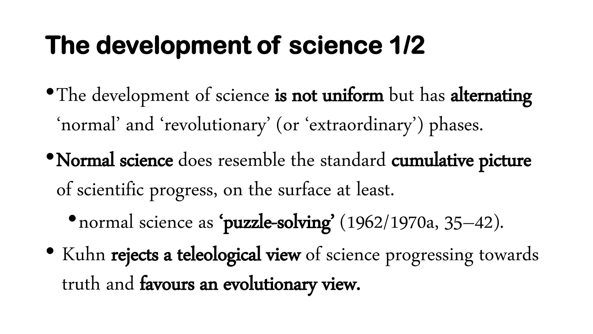 The development of science 1/2
•The development of science is not uniform but has alternating
‘normal’ and ‘revolutionary’ (or ‘extraordinary’) phases.
•Normal science does resemble the standard cumulative picture
of scientific progress, on the surface at least.
•normal science as ‘puzzle-solving’ (1962/1970a, 35–42).
• Kuhn rejects a teleological view of science progressing towards
truth and favours an evolutionary view.
 