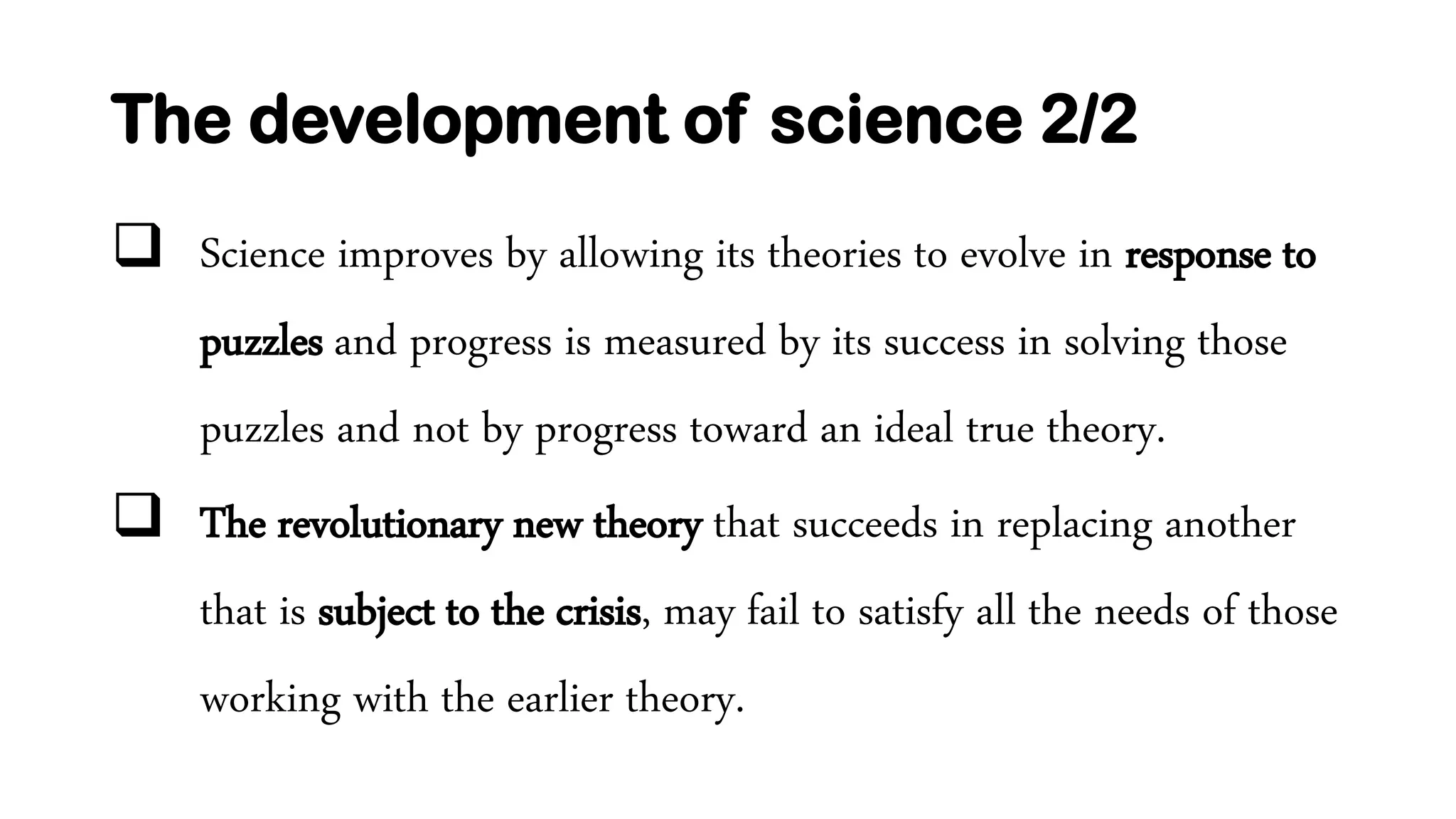 The development of science 2/2
 Science improves by allowing its theories to evolve in response to
puzzles and progress is measured by its success in solving those
puzzles and not by progress toward an ideal true theory.
 The revolutionary new theory that succeeds in replacing another
that is subject to the crisis, may fail to satisfy all the needs of those
working with the earlier theory.
 