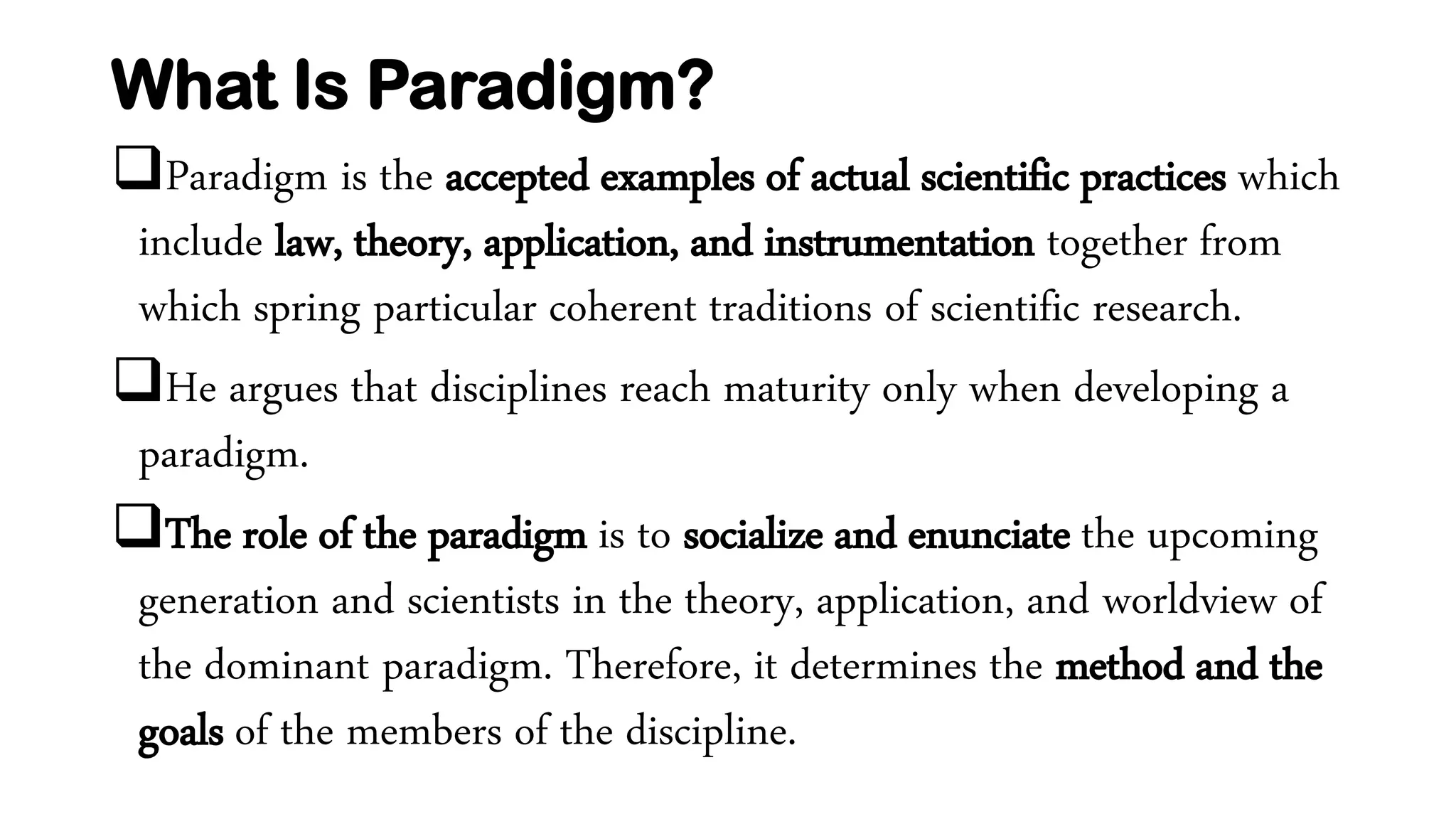 What Is Paradigm?
Paradigm is the accepted examples of actual scientific practices which
include law, theory, application, and instrumentation together from
which spring particular coherent traditions of scientific research.
He argues that disciplines reach maturity only when developing a
paradigm.
The role of the paradigm is to socialize and enunciate the upcoming
generation and scientists in the theory, application, and worldview of
the dominant paradigm. Therefore, it determines the method and the
goals of the members of the discipline.
 