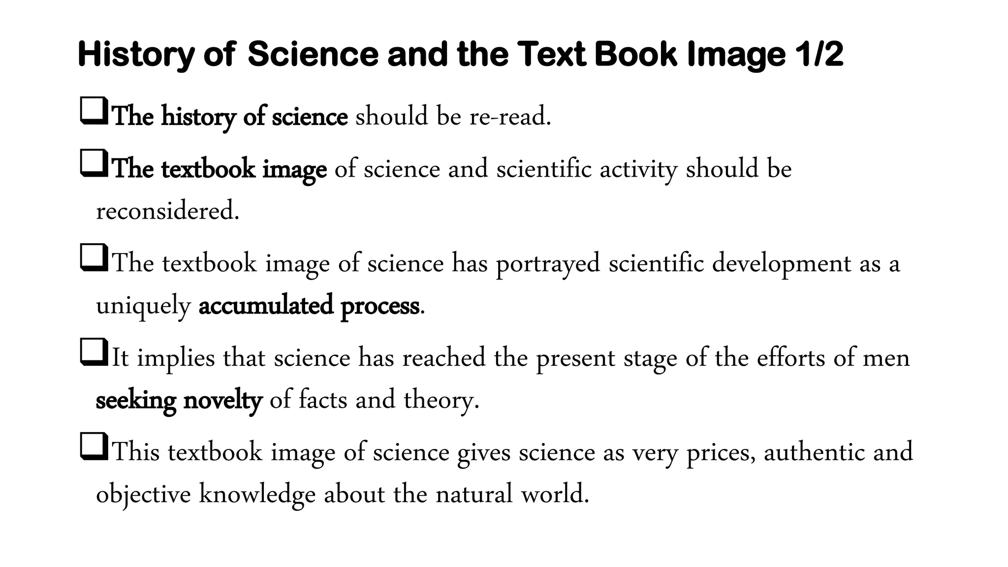 History of Science and the Text Book Image 1/2
The history of science should be re-read.
The textbook image of science and scientific activity should be
reconsidered.
The textbook image of science has portrayed scientific development as a
uniquely accumulated process.
It implies that science has reached the present stage of the efforts of men
seeking novelty of facts and theory.
This textbook image of science gives science as very prices, authentic and
objective knowledge about the natural world.
 