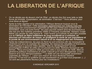 LA LIBERATION DE L’AFRIQUE
                1
•   On ne décide pas de devenir chef de l’Etat ; on décide d’en finir avec telle ou telle 
    forme de brimade, d’exploitation, de domination. C’est tout."."Vivre africains, pour 
    vivre libres et dignes"
•   Après la traite négrière et la colonisation, l’Afrique demeure toujours sous la
    domination de l’Occident. Cette domination apparemment non violente mais très
    destructrice est consciemment organisée par les pays riches pour continuer leur
    domination, sous une autre forme : les pays pauvres restent ainsi les fournisseurs à
    très bas prix des matières premières vitales à l’industrie occidentale. Sankara voulait
    libérer son peuple de cette logique là : mais l’avenir qu’il prônait ne peut être possible
    que si l’Afrique se libère totalement du joug occidental en s’unissant, en
    assurant son éducation de masse, en protégeant la santé de ses populations et
    la pureté de son environnement naturel et en se réappropriant ses richesses.
•   Après les indépendances, les pays du Nord se sont entendus afin de reconquérir le
    continent noir pour en exploiter les habitants, les ressources naturelles et financières.
    Cette politique a coutume d’être appelée "aide au développement" et s’est
    accompagnée d’offres de prêts qui ont poussé à la dette. Sankara l’évoque en ces
    termes : "Nous encourageons l’aide qui nous aide à nous passer de l’aide. Mais en 
    général la politique d’assistance et d’aide n’aboutit qu’à nous désorganiser, à nous 
    asservir et à nous déresponsabiliser." " La dette est une reconquête savamment 
    organisée de l’Afrique, (…) pour que chacun de nous devienne l’esclave 
    financier.""C’est tout un système qui sait exactement ce qu’il faut vous proposer. (…) 
    Ce sont des placements heureux pour les investisseurs."

                                © MONIQUE VERCAMER 2010
 