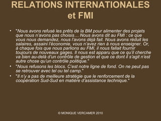 RELATIONS INTERNATIONALES
           et FMI
•   "Nous avons refusé les prêts de la BM pour alimenter des projets 
    que nous n’avons pas choisis… Nous avons dit au FMI : ce que 
    vous nous demandez, nous l’avons déjà fait. Nous avons réduit les 
    salaires, assaini l’économie, vous n’avez rien à nous enseigner. Or, 
    à chaque fois que nous parlions au FMI, il nous fallait fournir 
    toujours de nouveaux gages. Il nous est apparu que ce qu’il cherche 
    va bien au-delà d’un contrôle de gestion et que ce dont il s’agit n’est 
    autre chose qu’un contrôle politique."
•   "Nous refusons les blocs. C’est notre ligne de fond. On ne peut pas 
    se retrouver avec tel ou tel camp."
•   "Il n’y a pas de meilleure stratégie que le renforcement de la 
    coopération Sud-Sud en matière d’assistance technique."




                          © MONIQUE VERCAMER 2010
 