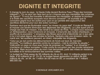 DIGNITE ET INTEGRITE
•   Il change le nom du pays : la Haute-Volta devient Burkina Faso ("Pays des hommes
    intègres"). "On ne peut rien faire tant qu’on n’impose pas aux mentalités des schémas 
    de rigueur". "Il nous faut travailler à décoloniser les mentalités, et réaliser le bonheur 
    à la limite des sacrifices auxquels nous devons consentir"."Je souhaite que la 
    conviction gagne tous les autres pour que ce qui semble être aujourd’hui des 
    sacrifices devienne pour eux des actes normaux."
•   Sankara veut que les Burkinabè vivent "au niveau du pays réel". Il roule en Renault 5
    et impose une sévère diminution des dépenses des dirigeants. La Lybie ayant pris en
    charge ses frais de mission, il les rendit à la caisse de l’Etat. "Lorsque nous recevons 
    un Ambassadeur, nous l’amenons en brousse, il emprunte des routes chaotiques, il 
    souffre de la poussière." L’empereur des Mossi sera privé d’électricité car ni son père
    ni lui n’ont payé depuis des années la facture. Sankara crée une émission radio : le
    mardi soir, les auditeurs peuvent, en direct, interpeller les dirigeants.
•   "Celui qui se bat contre les détournements de fonds est taxé de marxiste-
    léniniste.""La meilleure garantie contre la corruption, c’est le contrôle du peuple."
    Voilà enfin un pays où vous avez honte de proposer un "cadeau" à un douanier !"
    s’exclame un visiteur européen. Il lutte contre la corruption par des procès retransmis
    à la radio. Mais aucune peine de mort n’est demandée, juste des mises en résidence
    surveillée et le remboursement des sommes volées.
•   Le budget de l’Etat passe de 58 milliards de cfa en 83, dont 12 milliards partent à la
    dette, à 93 milliards en 87. En 83, le budget faisait apparaître un déficit de 695
    millions de cfa ; en 84, de 1 million de cfa mais en 85, un excédent de 1 milliard
    985.000 cfa.



                                © MONIQUE VERCAMER 2010
 