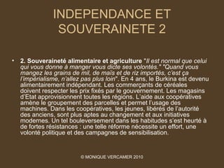 INDEPENDANCE ET
                 SOUVERAINETE 2

•   2. Souveraineté alimentaire et agriculture "Il est normal que celui 
    qui vous donne à manger vous dicte ses volontés." "Quand vous 
    mangez les grains de mil, de maïs et de riz importés, c’est ça 
    l’impérialisme, n’allez pas plus loin". En 4 ans, le Burkina est devenu
    alimentairement indépendant. Les commerçants de céréales
    doivent respecter les prix fixés par le gouvernement. Les magasins
    d’Etat approvisionnent toutes les régions. L’aide aux coopératives
    amène le groupement des parcelles et permet l’usage des
    machines. Dans les coopératives, les jeunes, libérés de l’autorité
    des anciens, sont plus aptes au changement et aux initiatives
    modernes. Un tel bouleversement dans les habitudes s’est heurté à
    de fortes résistances : une telle réforme nécessite un effort, une
    volonté politique et des campagnes de sensibilisation.


                          © MONIQUE VERCAMER 2010
 