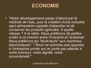 ECONOMIE

• "Notre développement passe d’abord par la 
  maîtrise de l’eau, puis la création d’une industrie 
  agro-alimentaire capable d’absorber et de 
  conserver les produits agricoles. A quelle 
  vitesse ? A la nôtre. Nous préférons de petites 
  unités à mi-chemin entre l’industrie et l’artisanat. 
  Nous préférons les "teufs-teufs" aux machines 
  électroniques". " Nous ne sommes pas opposés 
  à l’entreprise privée qui ne porte pas atteinte à 
  notre honneur, notre dignité, notre 
  souveraineté."
                  © MONIQUE VERCAMER 2010
 
