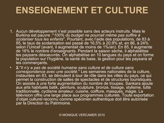 ENSEIGNEMENT ET CULTURE

1. Aucun développement n’est possible sans des acteurs instruits. Mais le
   Burkina est pauvre :"100% du budget ne pourrait même pas suffire à 
   scolariser tous les enfants". Pourtant, avec l’aide des populations, de 83 à
   85, le taux de scolarisation est passé de 16,5% à 20,9% et, en 86, à 24%
   selon l’Unicef (avant, il augmentait de moins de 1%/an). En 85, il augmente
   de 16% le nombre d’enseignants. Pendant la saison sèche, il alphabétise
   les paysans désoeuvrés. On alphabétise en 10 langues du pays et on forme
   la population sur l’hygiène, la santé de base, la gestion pour les paysans et
   les commerçants.
• 2."Il n’y a pas de société humaine sans culture et de culture sans 
   correspondance avec une société." Les semaines nationales de la culture,
   instaurées en 83, se déroulent à tour de rôle dans les villes du pays, ce qui
   permet la construction de salles de spectacles et de structures touristiques.
   On assiste à une forte augmentation du nombre de troupes. Sankara ajoute
   aux arts habituels batik, peinture, sculpture, bronze, tissage, stylisme, lutte
   traditionnelle, cyclisme amateur, cuisine, coiffure, masques, magie. La
   télévision offre une large place aux programmes culturels. Toute exportation
   d’objet culturel reconnu comme spécimen authentique doit être autorisée
   par la Direction du Patrimoine.

                            © MONIQUE VERCAMER 2010
 