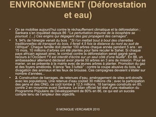 ENVIRONNEMENT (Déforestation
         et eau)
•   On se mobilise aujourd’hui contre le réchauffement climatique et la déforestation ;
    Sankara s’en inquiétait depuis 86 :"La perturbation impunie de la biosphère se 
    poursuit. (…) Ces engins qui dégagent des gaz propagent des carnages".
•   1. 94% de l’énergie venait du bois : "Si l’on mettait bout à bout des charrettes 
    traditionnelles de transport du bois, il ferait 4,5 fois la distance du nord au sud de 
    l’Afrique". Chaque famille doit planter 100 arbres chaque année pendant 5 ans : en
    15 mois, 10 millions d’arbres ont été plantés pour faire reculer le Sahel. Si chaque
    pays africain agissait ainsi, le combat contre la déforestation serait gagné sans
    recours à l’Occident !"Il est interdit d’écrire sur un seul côté d’une feuille". En 88, un
    ambassadeur allemand déclarait avoir planté 50 arbres en 3 ans de mission. Pour se
    marier, on se présente à la mairie avec de jeunes arbres à planter. Promotion du gaz
    et des foyers améliorés. Il lance "les 3 luttes" : contre la coupe abusive du bois, la
    divagation des animaux et les feux de brousse. Ces campagnes devaient s’étaler sur
    nombre d’années...
•   2. Construction de barrages, de retenues d’eau, aménagement de sites anti-érosifs
    avec les populations. Une retenue d’eau coûtait 30 millions cfa ; avec la participation
    des gens et des ONG, ce coût tombe à 12,5 millions. 18 barrages construits en 85,
    contre 2 en moyenne avant Sankara. Le bilan officiel fait état d’une réalisation du
    Programme Populaire de Développement de 80% en 86, ce qui est un succès
    compte tenu de l’ampleur des objectifs.



                                © MONIQUE VERCAMER 2010
 