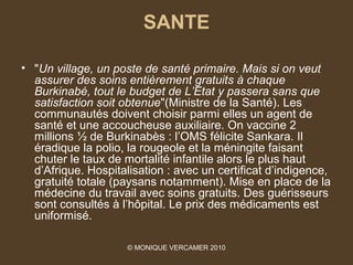 SANTE

• "Un village, un poste de santé primaire. Mais si on veut 
  assurer des soins entièrement gratuits à chaque 
  Burkinabé, tout le budget de L’Etat y passera sans que 
  satisfaction soit obtenue"(Ministre de la Santé). Les
  communautés doivent choisir parmi elles un agent de
  santé et une accoucheuse auxiliaire. On vaccine 2
  millions ½ de Burkinabès : l’OMS félicite Sankara. Il
  éradique la polio, la rougeole et la méningite faisant
  chuter le taux de mortalité infantile alors le plus haut
  d’Afrique. Hospitalisation : avec un certificat d’indigence,
  gratuité totale (paysans notamment). Mise en place de la
  médecine du travail avec soins gratuits. Des guérisseurs
  sont consultés à l’hôpital. Le prix des médicaments est
  uniformisé.

                     © MONIQUE VERCAMER 2010
 