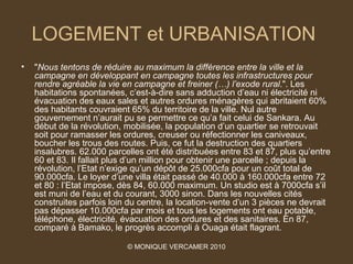 LOGEMENT et URBANISATION
•   "Nous tentons de réduire au maximum la différence entre la ville et la 
    campagne en développant en campagne toutes les infrastructures pour 
    rendre agréable la vie en campagne et freiner (…) l’exode rural.". Les
    habitations spontanées, c’est-à-dire sans adduction d’eau ni électricité ni
    évacuation des eaux sales et autres ordures ménagères qui abritaient 60%
    des habitants couvraient 65% du territoire de la ville. Nul autre
    gouvernement n’aurait pu se permettre ce qu’a fait celui de Sankara. Au
    début de la révolution, mobilisée, la population d’un quartier se retrouvait
    soit pour ramasser les ordures, creuser ou réfectionner les caniveaux,
    boucher les trous des routes. Puis, ce fut la destruction des quartiers
    insalubres. 62.000 parcelles ont été distribuées entre 83 et 87, plus qu’entre
    60 et 83. Il fallait plus d’un million pour obtenir une parcelle ; depuis la
    révolution, l’Etat n’exige qu’un dépôt de 25.000cfa pour un coût total de
    90.000cfa. Le loyer d’une villa était passé de 40.000 à 160.000cfa entre 72
    et 80 : l’Etat impose, dès 84, 60.000 maximum. Un studio est à 7000cfa s’il
    est muni de l’eau et du courant, 3000 sinon. Dans les nouvelles cités
    construites parfois loin du centre, la location-vente d’un 3 pièces ne devrait
    pas dépasser 10.000cfa par mois et tous les logements ont eau potable,
    téléphone, électricité, évacuation des ordures et des sanitaires. En 87,
    comparé à Bamako, le progrès accompli à Ouaga était flagrant.

                            © MONIQUE VERCAMER 2010
 