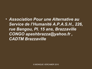 • Association Pour une Alternative au
  Service de l’Humanité A.P.A.S.H., 226,
  rue Bangou, Pl. 15 ans, Brazzaville
  CONGO apashbrazza@yahoo.fr ,
  CADTM Brazzaville




              © MONIQUE VERCAMER 2010
 