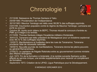 Chronologie 1
•   21/12/49. Naissance de Thomas Sankara à Yako.
•   05/08/1960. Proclamation de l’indépendance
•   30/10/1963. Maurice Yaméogo est réélu avec 99,99 % des suffrages exprimés.
•   03/01/66. Insurrection populaire contre le régime de Maurice Yaméogo. Lamizana est
    porté au pouvoir.
•   Octobre 66. Après avoir obtenu le BEPC, Thomas réussit le concours d’entrée au
    PMK qu’il intègre à la rentrée.
•   01/10/69. Thomas Sankara intègre l’Académie militaire d’Antsirabé.
•   30/01/72. Tsiranana est réélu président de Madagascar pour un troisième septennat
    avec 99,72 % des suffrages exprimés.
•   13/05/72. Manifestations et fusillades dans les rues de Tananarive. Tsiranana
    proclame l’état de nécessité nationale.
•   18/05/72. Nouvelle journée de manifestations. Tsiranana donne les pleins pouvoirs
    au général Ramanantsoa.
•   27/05/72. Le capitaine de frégate Ratsiraka entre au gouvernement comme ministre
    des Affaires étrangères.
•   Juin 1972. Fin de la formation à Antsirabé. A la rentrée suivante Sankara va être
    affecté au service civique, une année supplémentaire pour recevoir un complément
    de formation.
•   Septembre 1973. Création de la LIPAD, Ligue Patriotique pour le Développement.

                             © MONIQUE VERCAMER 2010
 