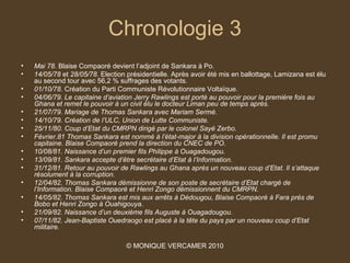 Chronologie 3
•   Mai 78. Blaise Compaoré devient l’adjoint de Sankara à Po.
•   14/05/78 et 28/05/78. Election présidentielle. Après avoir été mis en ballottage, Lamizana est élu
    au second tour avec 56,2 % suffrages des votants.
•   01/10/78. Création du Parti Communiste Révolutionnaire Voltaïque. 
•   04/06/79. Le capitaine d’aviation Jerry Rawlings est porté au pouvoir pour la première fois au 
    Ghana et remet le pouvoir à un civil élu le docteur Liman peu de temps après.
•   21/07/79. Mariage de Thomas Sankara avec Mariam Sermé. 
•   14/10/79. Création de l’ULC, Union de Lutte Communiste. 
•   25/11/80. Coup d’Etat du CMRPN dirigé par le colonel Sayé Zerbo.
•   Février.81 Thomas Sankara est nommé à l’état-major à la division opérationnelle. Il est promu 
    capitaine. Blaise Compaoré prend la direction du CNEC de PO. 
•   10/08/81. Naissance d’un premier fils Philippe à Ouagadougou. 
•   13/09/81. Sankara accepte d’être secrétaire d’Etat à l’Information.
•   31/12/81. Retour au pouvoir de Rawlings au Ghana après un nouveau coup d’Etat. Il s’attaque 
    résolument à la corruption. 
•   12/04/82. Thomas Sankara démissionne de son poste de secrétaire d’Etat chargé de 
    l’Information. Blaise Compaoré et Henri Zongo démissionnent du CMRPN. 
•   14/05/82. Thomas Sankara est mis aux arrêts à Dédougou, Blaise Compaoré à Fara près de 
    Bobo et Henri Zongo à Ouahigouya.
•   21/09/82. Naissance d’un deuxième fils Auguste à Ouagadougou.
•   07/11/82. Jean-Baptiste Ouedraogo est placé à la tête du pays par un nouveau coup d’Etat 
    militaire. 

                                  © MONIQUE VERCAMER 2010
 