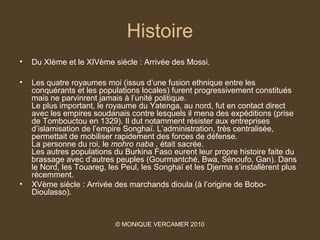 Histoire
•   Du XIème et le XIVème siècle : Arrivée des Mossi.

•   Les quatre royaumes moi (issus d’une fusion ethnique entre les
    conquérants et les populations locales) furent progressivement constitués
    mais ne parvinrent jamais à l’unité politique.
    Le plus important, le royaume du Yatenga, au nord, fut en contact direct
    avec les empires soudanais contre lesquels il mena des expéditions (prise
    de Tombouctou en 1329). Il dut notamment résister aux entreprises
    d’islamisation de l’empire Songhaï. L’administration, très centralisée,
    permettait de mobiliser rapidement des forces de défense.
    La personne du roi, le mohro naba , était sacrée.
    Les autres populations du Burkina Faso eurent leur propre histoire faite du
    brassage avec d’autres peuples (Gourmantché, Bwa, Sénoufo, Gan). Dans
    le Nord, les Touareg, les Peul, les Songhaï et les Djerma s’installèrent plus
    récemment.
•   XVème siècle : Arrivée des marchands dioula (à l’origine de Bobo-
    Dioulasso).


                            © MONIQUE VERCAMER 2010
 