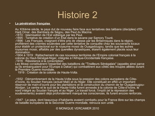 Histoire 2
•   La pénétration française
    Au XIXème siècle, le pays dut de nouveau faire face aux tentatives des talibans (disciples) d’El-
    Hadj Omar, des Bambara de Ségou, des Peul du Macina.
    -1810 : Islamisation de l’Est voltaïque par les Peul.
    -1895 : Tentative de création d’un État dans la savane par Samory Touré.
    -1896 : Les Français, craignant d’être pris de vitesse par les Britanniques dans la région,
    profitèrent des craintes soulevées par cette tentative de conquête chez les souverains locaux
    pour établir un protectorat sur le royaume mossi de Ouagadougou, tandis que les autres
    royaumes mossi, affaiblis par des querelles dynastiques, étaient également placés sous leur
    domination.
    -1904 à 1919 : Rattachement de ces nouveaux territoires de l’Empire colonial français à la
    colonie du Haut-Sénégal-Niger, intégrée à l’Afrique-Occidentale française.
    -1916 : Résistance à la conscription.
    Les Mossi constituèrent l’essentiel des bataillons de "Tirailleurs Sénégalais" (appelés ainsi parce
    qu’ils embarquaient pour l’Europe à Dakar) qui combattirent aux côtés des troupes alliées durant
    la Première Guerre mondiale.
      1919 : Création de la colonie de Haute-Volta.
•
    -1932 : Démembrement de la Haute-Volta sous la pression des colons européens de Côte-
    d’Ivoire, du Soudan français (actuel Mali) et du Niger. Elle constituait en effet un important
    réservoir de main-d’ouvre pour les plantations et la construction du chemin de fer Ouagadougou-
    Abidjan. Le centre et le sud de la Haute-Volta furent annexés à la colonie de Côte-d’Ivoire, le
    nord intégré au Soudan français et au Niger. Le travail forcé, l’impôt (et la répression des
    soulèvements) avaient déjà profondément marqué les consciences, ils furent encore renforcés.
•
    -1947 : Le pays, dont beaucoup d’habitants avaient combattu pour la France libre sur les champs
    de bataille européens de la Seconde Guerre mondiale, retrouva son unité.
                                   © MONIQUE VERCAMER 2010
 