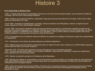 Histoire 3
•   De la Haute-Volta au Burkina Faso
    -1958 : La Haute-Volta devient une république autonome au sein de la Communauté française, sous la direction de Maurice
    Yaméogo, chef de l’Union démocratique voltaïque.
•
    -1959 : Adhésion au Conseil de l’Entente, (organisation regroupant les pays francophones de la région, Côte-d’Ivoire, Niger,
    Dahomey (actuel Bénin) et Togo).
•
    -5 août 1960 : Accession à l’indépendance. Yaméogo, demeuré président de la République, instaure un régime de parti
    unique, appuyé sur l’Union démocratique voltaïque.
•
    -Janvier 1966 : les mesures d’austérité prises par le gouvernement provoquent un soulèvement populaire encadré par les
    syndicats et les partis progressistes. Le président Yaméogo est contraint de laisser le pouvoir au chef d’état-major, le colonel
    Sangoulé Lamizana, qui bénéficie de la confiance de la population. Celui-ci prend la tête du Conseil supérieur des forces
    armées et élabore un nouveau plan de remise en ordre de l’économie.
•
    -1970 : Promulgation d’une Constitution instaurant l’élection du président au suffrage universel pour quatre ans et garantissant
    le multipartisme.
•
    -1971 : Participation d’une dizaine de partis politiques aux élections législatives.
•
    -1974 : Reprise du pouvoir par l’armée, annonçant le retour au régime de parti unique, tandis qu’un conflit frontalier oppose la
    Haute-Volta et le Mali, sur la bande d’Agacher.
•
    -Décembre 1975 : Première grève générale marquant l’émergence d’une contestation populaire.
    -1977 : Chute du gouvernement militaire. Une nouvelle Constitution, approuvée par référendum, restaure le multipartisme,
    limité cependant aux trois principaux partis.
•
    -1978 : Election du général Lamizana à la Présidence de la République.
•
    -1980 : Blocage des salaires et ’augmentation du prix des denrées de base suscitant une nouvelle vague de mécontentement.
    Coup d’État militaire portant au pouvoir le colonel Saye Zerbo qui suspend les institutions et instaure un Comité militaire de
    redressement pour le progrès national.
•
    -1982 : Zerbo est renversé par de jeunes officiers, à la faveur d’un mouvement de grève. Le nouveau gouvernement militaire
    était dirigé par le capitaine Thomas Sankara, tandis que le médecin-commandant Jean-Baptiste Ouedraogo prend la
    présidence du pays.
 