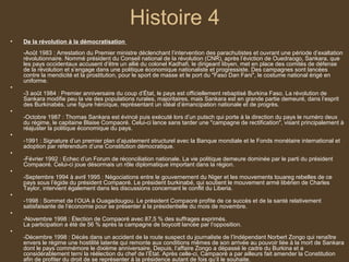 Histoire 4
•   De la révolution à la démocratisation
    -Août 1983 : Arrestation du Premier ministre déclenchant l’intervention des parachutistes et ouvrant une période d’exaltation
    révolutionnaire. Nommé président du Conseil national de la révolution (CNR), après l’éviction de Ouedraogo, Sankara, que
    les pays occidentaux accusent d’être un allié du colonel Kadhafi, le dirigeant libyen, met en place des comités de défense
    de la révolution et s’engage dans une politique économique nationaliste et progressiste. Des campagnes sont lancées
    contre la mendicité et la prostitution, pour le sport de masse et le port du "Faso Dan Fani", le costume national érigé en
    uniforme.
•
    -3 août 1984 : Premier anniversaire du coup d’État, le pays est officiellement rebaptisé Burkina Faso. La révolution de
    Sankara modifie peu la vie des populations rurales, majoritaires, mais Sankara est en grande partie demeuré, dans l’esprit
    des Burkinabés, une figure héroïque, représentant un idéal d’émancipation nationale et de progrès.
•
    -Octobre 1987 : Thomas Sankara est évincé puis exécuté lors d’un putsch qui porte à la direction du pays le numéro deux
    du régime, le capitaine Blaise Compaoré. Celui-ci lance sans tarder une "campagne de rectification", visant principalement à
    réajuster la politique économique du pays.
•
    -1991 : Signature d’un premier plan d’ajustement structurel avec la Banque mondiale et le Fonds monétaire international et
    adoption par référendum d’une Constitution démocratique.
•
    -Février 1992 : Echec d’un Forum de réconciliation nationale. La vie politique demeure dominée par le parti du président
    Compaoré. Celui-ci joue désormais un rôle diplomatique important dans la région.
•
    -Septembre 1994 à avril 1995 : Négociations entre le gouvernement du Niger et les mouvements touareg rebelles de ce
    pays sous l’égide du président Compaoré. Le président burkinabé, qui soutient le mouvement armé libérien de Charles
    Taylor, intervient également dans les discussions concernant le conflit du Liberia.
•
    -1998 : Sommet de l’OUA à Ouagadougou. Le président Compaoré profite de ce succès et de la santé relativement
    satisfaisante de l’économie pour se présenter à la présidentielle du mois de novembre.
•
    -Novembre 1998 : Élection de Compaoré avec 87,5 % des suffrages exprimés.
    La participation a été de 56 % après la campagne de boycott lancée par l’opposition.
•
    -Décembre 1998 : Décès dans un accident de la route suspect du journaliste de l’Indépendant Norbert Zongo qui renaître
    envers le régime une hostilité latente qui remonte aux conditions mêmes de son arrivée au pouvoir liée à la mort de Sankara
    dont le pays commémore le dixième anniversaire. Depuis, l’affaire Zongo a dépassé le cadre du Burkina et a
    considérablement terni la réélection du chef de l’État. Après celle-ci, Campaoré a par ailleurs fait amender la Constitution
    afin de profiter du droit de se représenter à la présidence autant de fois qu’il le souhaite.
 