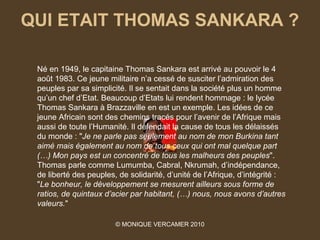 QUI ETAIT THOMAS SANKARA ?

 Né en 1949, le capitaine Thomas Sankara est arrivé au pouvoir le 4
 août 1983. Ce jeune militaire n’a cessé de susciter l’admiration des
 peuples par sa simplicité. Il se sentait dans la société plus un homme
 qu’un chef d’Etat. Beaucoup d’Etats lui rendent hommage : le lycée
 Thomas Sankara à Brazzaville en est un exemple. Les idées de ce
 jeune Africain sont des chemins tracés pour l’avenir de l’Afrique mais
 aussi de toute l’Humanité. Il défendait la cause de tous les délaissés
 du monde : "Je ne parle pas seulement au nom de mon Burkina tant 
 aimé mais également au nom de tous ceux qui ont mal quelque part 
 (…) Mon pays est un concentré de tous les malheurs des peuples".
 Thomas parle comme Lumumba, Cabral, Nkrumah, d’indépendance,
 de liberté des peuples, de solidarité, d’unité de l’Afrique, d’intégrité :
 "Le bonheur, le développement se mesurent ailleurs sous forme de 
 ratios, de quintaux d’acier par habitant, (…) nous, nous avons d’autres 
 valeurs."

                        © MONIQUE VERCAMER 2010
 