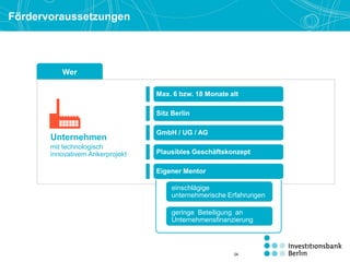 Wer
einschlägige
unternehmerische Erfahrungen
geringe Beteiligung an
Unternehmensfinanzierung
Fördervoraussetzungen
Eigener Mentor
Sitz Berlin
GmbH / UG / AG
Unternehmen
mit technologisch
innovativem Ankerprojekt
Max. 6 bzw. 18 Monate alt
Plausibles Geschäftskonzept
24
 