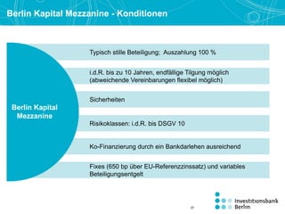 Berlin Kapital Mezzanine - Konditionen
Typisch stille Beteiligung; Auszahlung 100 %
i.d.R. bis zu 10 Jahren, endfällige Tilgung möglich
(abweichende Vereinbarungen flexibel möglich)
Risikoklassen: i.d.R. bis DSGV 10
Ko-Finanzierung durch ein Bankdarlehen ausreichend
Fixes (650 bp über EU-Referenzzinssatz) und variables
Beteiligungsentgelt
Sicherheiten
Berlin Kapital
Mezzanine
37
 