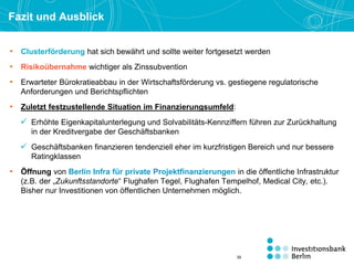 Fazit und Ausblick
• Clusterförderung hat sich bewährt und sollte weiter fortgesetzt werden
• Risikoübernahme wichtiger als Zinssubvention
• Erwarteter Bürokratieabbau in der Wirtschaftsförderung vs. gestiegene regulatorische
Anforderungen und Berichtspflichten
• Zuletzt festzustellende Situation im Finanzierungsumfeld:
 Erhöhte Eigenkapitalunterlegung und Solvabilitäts-Kennziffern führen zur Zurückhaltung
in der Kreditvergabe der Geschäftsbanken
 Geschäftsbanken finanzieren tendenziell eher im kurzfristigen Bereich und nur bessere
Ratingklassen
• Öffnung von Berlin Infra für private Projektfinanzierungen in die öffentliche Infrastruktur
(z.B. der „Zukunftsstandorte“ Flughafen Tegel, Flughafen Tempelhof, Medical City, etc.).
Bisher nur Investitionen von öffentlichen Unternehmen möglich.
39
 