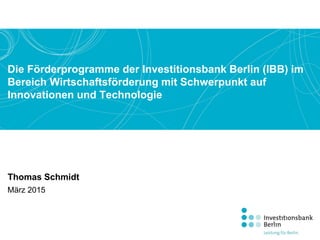 Die Förderprogramme der Investitionsbank Berlin (IBB) im
Bereich Wirtschaftsförderung mit Schwerpunkt auf
Innovationen und Technologie
Thomas Schmidt
März 2015
 