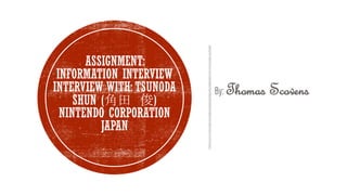 By: Thomas Scovens
ASSIGNMENT:
INFORMATION INTERVIEW
INTERVIEW WITH: TSUNODA
SHUN (角田 俊)
NINTENDO CORPORATION
JAPAN
 