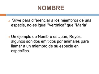 NOMBRE


Sirve para diferenciar a los miembros de una
especie, no es igual "Verónica" que "Maria“



Un ejemplo de Nombre es Juan, Reyes,
algunos sonidos emitidos por animales para
llamar a un miembro de su especie en
especifico.

 