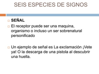 SEIS ESPECIES DE SIGNOS





SEÑAL
El receptor puede ser una maquina,
organismo o incluso un ser sobrenatural
personificado
Un ejemplo de señal es La exclamación ¡Vete
ya! O la descarga de una pistola al descubrir
una huella.

 