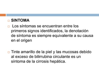 




SINTOMA
Los síntomas se encuentran entre los
primeros signos identificados, la denotación
de síntoma es siempre equivalente a su causa
en el origen
Tinte amarillo de la piel y las mucosas debido
al exceso de bilirrubina circulante es un
síntoma de la cirrosis hepática.

 