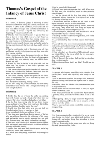 Thomas’s Gospel of the
Infancy of Jesus Christ
CHAPTER 1
1 I Thomas, an Israelite, judged it necessary to make
known to our brethren among the Gentiles, the actions and
miracles of Christ in his childhood, which our Lord and
God Jesus Christ wrought after his birth in Bethlehem in
our country, at which I myself was astonished; the
beginning of which was as followeth.
2 When the child Jesus was five years of age and there had
been a shower of rain, which was now over, Jesus was
playing with other Hebrew boys by a running stream; and
the water running over the banks, stood in little lakes;
3 But the water instantly became clear and useful again; he
having smote them only by his word, they readily obeyed
him.
4 Then he took from the bank of the stream some soft clay,
and formed out of it twelve sparrows; and there were other
boys playing with him.
5 But a certain Jew seeing the things which he was doing,
namely, his forming clay into the figures of sparrows on
the sabbath day, went presently away, and told his father
Joseph, and said,
6 Behold, thy boy is playing by the river side, and has
taken clay, and formed it into twelve sparrows, and
profaneth the sabbath.
7 Then Joseph came to the place where he was, and when
he saw him, called to him, and said, Why doest thou that
which it is not lawful to do on the sabbath day?
8 Then Jesus clapping together the palms of his hands,
called to the sparrows, and said to them: Go, fly away; and
while ye live remember me.
9 So the sparrows fled away, making a noise.
10 The Jews seeing this, were astonished, and went away,
and told their chief persons what a strange miracle they had
seen wrought by Jesus.
CHAPTER 2
1 Besides this, the son of Anna the scribe was standing
there with Joseph, and took a bough of a willow tree, and
scattered the waters which Jesus had gathered into lakes.
2 But the boy Jesus seeing what he had done, became
angry, and said to him, Thou fool, what harm did the lake
do thee, that thou shouldest scatter the water?
3 Behold, now thou shalt wither as a tree, and shalt not
bring forth either leaves, or branches, or fruit.
4 And immediately he became withered all over.
5 Then Jesus went away home. But the parents of the boy
who was withered, lamenting the misfortune of his youth,
took and carried him to Joseph, accusing him, and said,
Why dost thou keep a son who is guilty of such actions?
6 Then Jesus at the request of all who were present did heal
him, leaving only some small member to continue withered,
that they might take warning.
7 Another time Jesus went forth into the street, and a boy
running by, rushed upon his shoulder;
8 At which Jesus being angry, said to him, thou shalt go no
farther.
9 And he instantly fell down dead:
10 Which when some persons saw, they said, Where was
this boy born, that everything which he says presently
cometh to pass?
11 Then the parents of the dead buy going to Joseph
complained, saying, You are not fit to live with us, in our
city, having such a boy as that:
12 Either teach him that he bless and not curse, or else
depart hence with him, for he kills our children.
13 Then Joseph calling the boy Jesus by himself, instructed
him saying, Why doest thou such things to injure the
people so, that they hate us and prosecute us?
14 But Jesus replied, I know that what thou sayest is not of
thyself, but for thy sake I will say nothing;
15 But they who have said these things to thee, shall suffer
everlasting punishment.
16 And immediately they who had accused him became
blind.
17 And all they who saw it were exceedingly afraid and
confounded, and said concerning him, Whatsoever he saith,
whether good or bad, immediately cometh to pass: and they
were amazed.
18 And when they saw this action of Christ, Joseph arose,
and plucked him by the ear, at which the boy was angry,
and said to him, Be easy;
19 For if they seek for us, they shall not find us: thou hast
done very imprudently.
20 Dost thou not know that I am thine? Trouble me no
more.
CHAPTER 3
1 A certain schoolmaster named Zacchæus, standing in a
certain place, heard Jesus speaking these things to his
father.
2 And he was much surprised, that being a child, he should
speak such things; and after a few days he came to Joseph,
and said,
3 Thou hast a wise and sensible child, send him to me, that
he may learn to read.
4 When he sat down to teach the letters to Jesus, he began
with the first letter Aleph;
5 But Jesus pronounced the second letter Mpeth (Beth)
Cghimel (Gimel), and said over all the letters to him to the
end.
6 Then opening a book, he taught his master the prophets:
but be was ashamed, and was at a loss to conceive how he
came to know the letters.
7 And he arose and went home, wonderfully surprised at so
strange a thing.
CHAPTER 4
1 As Jesus was passing by a certain shop, he saw a young
man dipping (or dyeing) some cloths and stockings in a
furnace, of a sad colour, doing them according to every
person's particular order;
2 The boy Jesus going to the young man who was doing
this, took also some of the cloths.
 