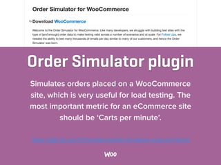 Order Simulator plugin
Simulates orders placed on a WooCommerce
site, which is very useful for load testing. The
most important metric for an eCommerce site
should be ‘Carts per minute’.
https://github.com/75nineteen/order-simulator-woocommerce
 