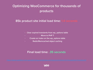 Optimizing WooCommerce for thousands of
products 
• Clear expired transients from wp_options table
• Move to PHP 7
• Create an index on the wp_options table
• Redis/Memcached object caching 
85k product site initial load time: 1.4 seconds 
Final load time: .35 seconds 
https://www.wpdone.com.au/optimizing-wordpress-and-woocommerce-for-thousands-of-products/
 