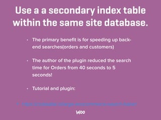Use a a secondary index table
within the same site database.
• The primary beneﬁt is for speeding up back-
end searches(orders and customers)
• The author of the plugin reduced the search
time for Orders from 40 seconds to 5
seconds!
• Tutorial and plugin:
• https://codeable.io/large-woocommerce-search-faster/
 