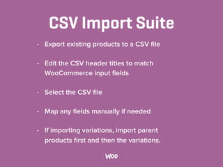 CSV Import Suite
• Export existing products to a CSV ﬁle
• Edit the CSV header titles to match
WooCommerce input ﬁelds
• Select the CSV ﬁle
• Map any ﬁelds manually if needed
• If importing variations, import parent
products ﬁrst and then the variations.
 